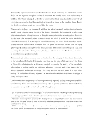 Suppose the buyer successfully solves the PoW for the block containing this alternative history.
Note that the buyer has an option whether to broadcast the secretly mined block immediately or
withhold it for future mining. If he decides to broadcast the block immediately, the seller will not
receive the payment, but he will also not deliver the goods as shown on the top of the figure. Hence,
the double-spending attack is not successful for the buyer.
Alternatively, the buyer can temporarily withhold the solved block and continue to secretly mine
another block (depicted on the bottom of the figure). Specifically, the buyer needs to allow other
miners to confirm the original payment to the seller, so as to induce the seller to deliver the goods.
At the same time, the buyer needs to secretly mine two blocks in a row for which the original
transaction is removed.12 If the buyer is successful in mining two blocks faster than other miners,
he can announce an alternative blockchain after the goods are delivered. In this case, the buyer
gets the goods without paying the seller. More generally, if the seller delivers the goods only after
observing N confirmations of the payment, the buyer needs to solve blocks N +1 consecutive times
in order to double spend successfully.
To summarize, trust in a cryptocurrency system involves the interplay of three ideas: the security
of the blockchain, the health of the mining ecosystem and the value of the currency.13 As shown
in Figure 2.5, sufficient mining activities are required for ensuring the security of the blockchain,
safeguarding it against attacks and dishonest behaviors. Moreover, only when users trust the
security of system will the cryptocurrency be widely accepted and and traded at a high value.
Finally, the value of the currency supports the reward scheme to incentivize miners to engage in
costly mining activities.
Our model will capture precisely this interdependence by explicitly looking at the joint determina-
tion of mining efforts, rewards and cryptocurrency value in general equilibrium. The main features
of a cryptocurrency model in Section 3 are therefore given by
(i) a consensus protocol: miners compete to update a blockchain with the probability of winning
being proportional to the fraction of computational power owned by a miner
12
Since the consensus protocol prescribes that the longest chain is accepted by the miners, the double spender
needs to mine two blocks in order to create an alternative, longer blockchain superseding the existing one which has
one block solved already.
13
This has been pointed out already in the computer science literature (see for example Narayanan et al. (2016)),
but without making the connection to an equilibrium incentive problem for double spending.
10
 