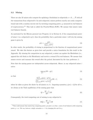 3.2 Mining
There are also M miners who compete for updating a blockchain in subperiods n = 0, ..., N̄ with all
the transactions from subperiod 0. In each subperiod, miners perform exactly one costly computa-
tional task with a random success rate by investing computing power, q, measured in real balances
of cryptocurrency.16 This task is called the Proof-of-Work (PoW). We assume that miners value
real balances linearly.
As motivated by the Bitcoin protocol (see Property (i) in Section 2), if the computational power
of miner i in a subperiod is q(i), then the probability that a particular miner i will win the mining
game is given by
ρ(i) =
q(i)
PM
m=1 q(m)
. (3)
In other words, the probability of wining is proportional to the fraction of computational power
owned. We take this feature as given here and provide a micro foundation for this result in the
Appendix. By winning the competition in any subperiod, a miner can update the Blockchain (i.e.,
append the nth block to the Blockchain) and receive a reward R in real balances. We assume that
miners receive and consume this reward after the period, discounted by the time preference β.
Note that the mining games are independent across subperiods. Hence, in any subperiod miner i
solves
max
q(i)
ρiβR − q(i) (4)
so that PM
m=1 q(m) − q∗(i)
P
i6=j q(m) + q∗(i)
2 βR = 1. (5)
where he takes as given the choice by all miners m 6= i. Imposing symmetry, q(m) = Q for all m,
we obtain as the Nash equilibrium of the mining game that
Q =
M − 1
M2
βR. (6)
Consequently, the total computing cost of mining in any subperiod is
MQ =
M − 1
M
βR (7)
16
One could assume that miners buy computing power q at price α so that z units of real balances yield computing
power q = αz. We can, however, simply normalize α = 1 by changing the unit for q.
14
 