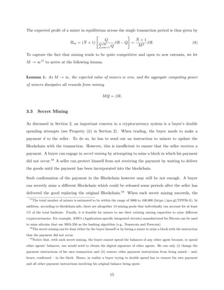 The expected profit of a miner in equilibrium across the single transaction period is thus given by
Πm = (N̄ + 1)

Q
PM
m=1 Q
βR − Q
#
=
N̄ + 1
M2
βR. (8)
To capture the fact that mining tends to be quite competitive and open to new entrants, we let
M → ∞17 to arrive at the following lemma.
Lemma 1. As M → ∞, the expected value of miners is zero, and the aggregate computing power
of miners dissipates all rewards from mining
MQ = βR.
3.3 Secret Mining
As discussed in Section 2, an important concern in a cryptocurrency system is a buyer’s double
spending attempts (see Property (ii) in Section 2). When trading, the buyer needs to make a
payment d to the seller. To do so, he has to send out an instruction to miners to update the
Blockchain with the transaction. However, this is insufficient to ensure that the seller receives a
payment. A buyer can engage in secret mining by attempting to mine a block in which his payment
did not occur.18 A seller can protect himself from not receiving the payment by waiting to deliver
the goods until the payment has been incorporated into the blockchain.
Such confirmation of the payment in the Blockchain however may still be not enough. A buyer
can secretly mine a different Blockchain which could be released some periods after the seller has
delivered the good replacing the original Blockchain.19 When such secret mining succeeds, the
17
The total number of miners is estimated to be within the range of 5000 to 100,000 (https://goo.gl/TPFBvA). In
addition, according to blockchain.info, there are altogether 14 mining pools that individually can account for at least
1% of the total hashrate. Finally, it is feasible for miners to use their existing mining capacities to mine different
cryptocurrencies. For example, ASICs (Application-specific integrated circuits) manufactured for Bitcoin can be used
to mine altcoins that use SHA-256 as the hashing algorithm (e.g., Namecoin and Peercoin).
18
The secret mining can be done either by the buyer himself or by hiring a miner to mine a block with the instruction
that the payment did not occur.
19
Notice that, with such secret mining, the buyer cannot spend the balances of any other agent because, to spend
other agents’ balances, one would need to obtain the digital signature of other agents. He can only (i) change the
payment instructions of his own transaction and (ii) remove other payment instructions from being mined – and,
hence, confirmed – in the block. Hence, in reality a buyer trying to double spend has to remove his own payment
and all other payment instructions involving his original balance being spent.
15
 