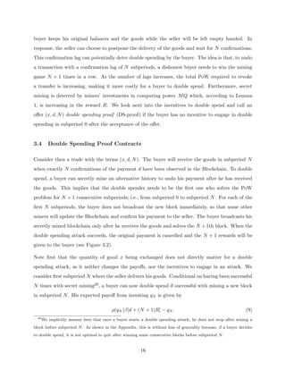 buyer keeps his original balances and the goods while the seller will be left empty handed. In
response, the seller can choose to postpone the delivery of the goods and wait for N confirmations.
This confirmation lag can potentially deter double spending by the buyer. The idea is that, to undo
a transaction with a confirmation lag of N subperiods, a dishonest buyer needs to win the mining
game N + 1 times in a row. As the number of lags increases, the total PoW required to revoke
a transfer is increasing, making it more costly for a buyer to double spend. Furthermore, secret
mining is deterred by miners’ investments in computing power MQ which, according to Lemma
1, is increasing in the reward R. We look next into the incentives to double spend and call an
offer (x, d, N) double spending proof (DS-proof) if the buyer has no incentive to engage in double
spending in subperiod 0 after the acceptance of the offer.
3.4 Double Spending Proof Contracts
Consider then a trade with the terms (x, d, N). The buyer will receive the goods in subperiod N
when exactly N confirmations of the payment d have been observed in the Blockchain. To double
spend, a buyer can secretly mine an alternative history to undo his payment after he has received
the goods. This implies that the double spender needs to be the first one who solves the PoW
problem for N + 1 consecutive subperiods; i.e., from subperiod 0 to subperiod N. For each of the
first N subperiods, the buyer does not broadcast the new block immediately, so that some other
miners will update the Blockchain and confirm his payment to the seller. The buyer broadcasts his
secretly mined blockchain only after he receives the goods and solves the N + 1th block. When the
double spending attack succeeds, the original payment is cancelled and the N + 1 rewards will be
given to the buyer (see Figure 3.2).
Note first that the quantity of good x being exchanged does not directly matter for a double
spending attack, as it neither changes the payoffs, nor the incentives to engage in an attack. We
consider first subperiod N where the seller delivers his goods. Conditional on having been successful
N times with secret mining20, a buyer can now double spend if successful with mining a new block
in subperiod N. His expected payoff from investing qN is given by
ρ(qN )β[d + (N + 1)R] − qN . (9)
20
We implicitly assume here that once a buyer starts a double spending attack, he does not stop after wining a
block before subperiod N. As shown in the Appendix, this is without loss of generality because, if a buyer decides
to double spend, it is not optimal to quit after winning some consecutive blocks before subperiod N.
16
 