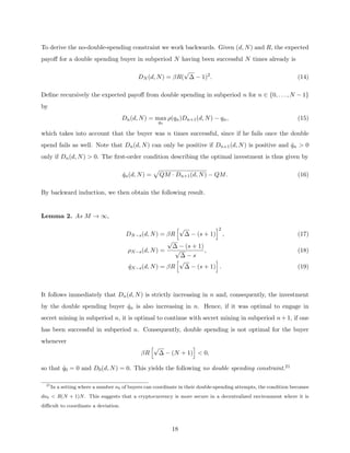 To derive the no-double-spending constraint we work backwards. Given (d, N) and R, the expected
payoff for a double spending buyer in subperiod N having been successful N times already is
DN (d, N) = βR(
√
∆ − 1)2
. (14)
Define recursively the expected payoff from double spending in subperiod n for n ∈ {0, . . . , N − 1}
by
Dn(d, N) = max
qn
ρ(qn)Dn+1(d, N) − qn, (15)
which takes into account that the buyer was n times successful, since if he fails once the double
spend fails as well. Note that Dn(d, N) can only be positive if Dn+1(d, N) is positive and q̂n  0
only if Dn(d, N)  0. The first-order condition describing the optimal investment is thus given by
q̂n(d, N) =
p
QM · Dn+1(d, N) − QM. (16)
By backward induction, we then obtain the following result.
Lemma 2. As M → ∞,
DN−s(d, N) = βR
h√
∆ − (s + 1)
i2
, (17)
ρN−s(d, N) =
√
∆ − (s + 1)
√
∆ − s
, (18)
q̂N−s(d, N) = βR
h√
∆ − (s + 1)
i
. (19)
It follows immediately that Dn(d, N) is strictly increasing in n and, consequently, the investment
by the double spending buyer q̂n is also increasing in n. Hence, if it was optimal to engage in
secret mining in subperiod n, it is optimal to continue with secret mining in subperiod n+1, if one
has been successful in subperiod n. Consequently, double spending is not optimal for the buyer
whenever
βR
h√
∆ − (N + 1)
i
 0,
so that q̂0 = 0 and D0(d, N) = 0. This yields the following no double spending constraint.21
21
In a setting where a number nb of buyers can coordinate in their double-spending attempts, the condition becomes
dnb  R(N + 1)N. This suggests that a cryptocurrency is more secure in a decentralized environment where it is
difficult to coordinate a deviation.
18
 