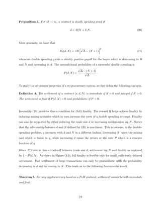 Proposition 3. For M → ∞, a contract is double spending proof if
d  R(N + 1)N. (20)
More generally, we have that
D0(d, N) = βR
h√
∆ − (N + 1)
i2
(21)
whenever double spending yields a strictly positive payoff for the buyer which is decreasing in R
and N and increasing in d. The unconditional probability of a successful double spending is
P(d, N) =
√
∆ − (N + 1)
√
∆
.
To study the settlement properties of a cryptocurrency system, we first define the following concepts.
Definition 4. The settlement of a contract (x, d, N) is immediate if N = 0 and delayed if N  0.
The settlement is final if P(d, N) = 0 and probabilistic if P  0.
Inequality (20) provides thus a condition for (full) finality. The reward R helps achieve finality by
inducing mining activities which in turn increase the costs of a double spending attempt. Finality
can also be supported by either reducing the trade size d or increasing confirmation lag N. Notice
that the relationship between d and N defined by (20) is non-linear. This is because, in the double-
spending problem, q interacts with d and N in a different fashion. Increasing N raises the mining
cost which is linear in q, while increasing d raises the return at the rate P which is a concave
function of q.
Given R, there is thus a trade-off between trade size d, settlement lag N and finality as captured
by 1 − P(d, N). As shown in Figure (3.3), full finality is feasible only for small, sufficiently delayed
settlement. Fast settlement of large transactions can only be probabilistic with the probability
decreasing in d and increasing in N. This leads us to the following fundamental result.
Theorem 5. For any cryptocurrency based on a PoW protocol, settlement cannot be both immediate
and final.
19
 