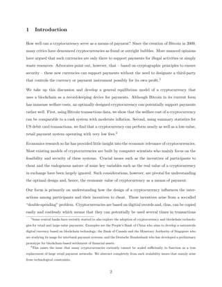 1 Introduction
How well can a cryptocurrency serve as a means of payment? Since the creation of Bitcoin in 2009,
many critics have denounced cryptocurrencies as fraud or outright bubbles. More nuanced opinions
have argued that such currencies are only there to support payments for illegal activities or simply
waste resources. Advocates point out, however, that – based on cryptographic principles to ensure
security – these new currencies can support payments without the need to designate a third-party
that controls the currency or payment instrument possibly for its own profit.1
We take up this discussion and develop a general equilibrium model of a cryptocurrency that
uses a blockchain as a record-keeping device for payments. Although Bitcoin in its current form
has immense welfare costs, an optimally designed cryptocurrency can potentially support payments
rather well. First, using Bitcoin transactions data, we show that the welfare cost of a cryptocurrency
can be comparable to a cash system with moderate inflation. Second, using summary statistics for
US debit card transactions, we find that a cryptocurrency can perform nearly as well as a low-value,
retail payment system operating with very low fees.2
Economics research so far has provided little insight into the economic relevance of cryptocurrencies.
Most existing models of cryptocurrencies are built by computer scientists who mainly focus on the
feasibility and security of these systems. Crucial issues such as the incentives of participants to
cheat and the endogenous nature of some key variables such as the real value of a cryptocurrency
in exchange have been largely ignored. Such considerations, however, are pivotal for understanding
the optimal design and, hence, the economic value of cryptocurrency as a means of payment.
Our focus is primarily on understanding how the design of a cryptocurrency influences the inter-
actions among participants and their incentives to cheat. These incentives arise from a so-called
“double-spending” problem. Cryptocurrencies are based on digitial records and, thus, can be copied
easily and costlessly which means that they can potentially be used several times in transactions
1
Some central banks have recently started to also explore the adoption of cryptocurrency and blockchain technolo-
gies for retail and large-value payments. Examples are the People’s Bank of China who aims to develop a nationwide
digital currency based on blockchain technology; the Bank of Canada and the Monetary Authority of Singapore who
are studying its usage for interbank payment systems; and the Deutsche Bundesbank who has developed a preliminary
prototype for blockchain-based settlement of financial assets.
2
This raises the issue that many cryptocurrencies currently cannot be scaled sufficiently to function as a true
replacement of large retail payment networks. We abstract completely from such scalability issues that mainly arise
from technological constraints.
2
 