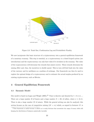 5000
4000
3000
2000
trade size (d)
1000
0
0
2
confirmation lag (N)
4
6
8
1
0.8
0.6
0.4
0.2
0
10
Finality
(1-P)
Figure 3.3: Trade Size, Confirmation Lag and Probabilistic Finality
We now incorporate this basic structure of a cryptocurrency into a general equilibrium framework
of a monetary economy. This step is essential, as a cryptocurrency is a closed looped system (see
introduction) and the cryptocurrency can only have value if it circulates in the economy. The value
of the cryptocurrency will determine the rewards that miners receive. These rewards determine the
mining effort and, thus, the incentives to double spend. This in turn will feed back into the value
of the currency and its usefulness as a medium of exchange. Our framework can then be used to
explore the optimal design of a cryptocurrency and to estimate the actual surplus produced by an
existing cryptocurrency such as Bitcoin.
4 General Equilibrium Framework
4.1 Dynamic Model
Our model is based on Lagos and Wright (2005).22 Time is discrete and denoted by t = 0, 1, 2, ....
There are a large number B of buyers and a large number S = Bσ of sellers, where σ ∈ (0, 1).
There is also a large number M of miners. While the general setting can also be analyzed, this
section focuses on the case of competitive mining (M → ∞) which, as argued in footnote 17, is
22
This framework is useful because it allows us to study frictions that necessitate the usage of money while still
keeping the distribution of balances analytically tractable.
20
 