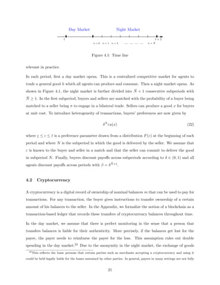 n = 0 n = 1 n = 2 ... ... ... ... n = N̄
t t + 1
Day Market Night Market
Figure 4.1: Time line
relevant in practice.
In each period, first a day market opens. This is a centralized competitive market for agents to
trade a general good h which all agents can produce and consume. Then a night market opens. As
shown in Figure 4.1, the night market is further divided into N̄ + 1 consecutive subperiods with
N̄ ≥ 1. In the first subperiod, buyers and sellers are matched with the probability of a buyer being
matched to a seller being σ to engage in a bilateral trade. Sellers can produce a good x for buyers
at unit cost. To introduce heterogeneity of transactions, buyers’ preferences are now given by
δN
εu(x) (22)
where ε ≤ ε ≤ ε̄ is a preference parameter drawn from a distribution F(ε) at the beginning of each
period and where N is the subperiod in which the good is delivered by the seller. We assume that
ε is known to the buyer and seller in a match and that the seller can commit to deliver the good
in subperiod N. Finally, buyers discount payoffs across subperiods according to δ ∈ (0, 1) and all
agents discount payoffs across periods with β = δN̄+1.
4.2 Cryptocurrency
A cryptocurrency is a digital record of ownership of nominal balances m that can be used to pay for
transactions. For any transaction, the buyer gives instructions to transfer ownership of a certain
amount of his balances to the seller. In the Appendix, we formalize the notion of a blockchain as a
transaction-based ledger that records these transfers of cryptocurrency balances throughout time.
In the day market, we assume that there is perfect monitoring in the sense that a person that
transfers balances is liable for their authenticity. More precisely, if the balances get lost for the
payee, the payer needs to reimburse the payee for the loss. This assumption rules out double
spending in the day market.23 Due to the anonymity in the night market, the exchange of goods
23
This reflects the basic premise that certain parties such as merchants accepting a cryptocurrency and using it
could be held legally liable for the losses sustained by other parties. In general, payers in many settings are not fully
21
 