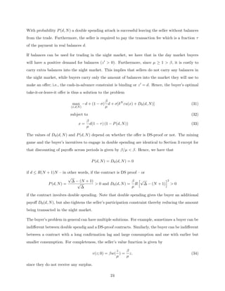 With probability P(d, N) a double spending attack is successful leaving the seller without balances
from the trade. Furthermore, the seller is required to pay the transaction fee which is a fraction τ
of the payment in real balances d.
If balances can be used for trading in the night market, we have that in the day market buyers
will have a positive demand for balances (z0  0). Furthermore, since µ ≥ 1  β, it is costly to
carry extra balances into the night market. This implies that sellers do not carry any balances in
the night market, while buyers carry only the amount of balances into the market they will use to
make an offer; i.e., the cash-in-advance constraint is binding or z0 = d. Hence, the buyer’s optimal
take-it-or-leave-it offer is thus a solution to the problem
max
(x,d,N)
−d + (1 − σ)
β
µ
d + σ[δN
εu(x) + D0(d, N)] (31)
subject to (32)
x =
β
µ
d(1 − τ) (1 − P(d, N)) (33)
The values of D0(d, N) and P(d, N) depend on whether the offer is DS-proof or not. The mining
game and the buyer’s incentives to engage in double spending are identical to Section 3 except for
that discounting of payoffs across periods is given by β/µ  β. Hence, we have that
P(d, N) = D0(d, N) = 0
if d ≤ R(N + 1)N – in other words, if the contract is DS proof – or
P(d, N) =
√
∆ − (N + 1)
√
∆
 0 and D0(d, N) =
β
µ
R
h√
∆ − (N + 1)
i2
 0
if the contract involves double spending. Note that double spending gives the buyer an additional
payoff D0(d, N), but also tightens the seller’s participation constraint thereby reducing the amount
being transacted in the night market.
The buyer’s problem in general can have multiple solutions. For example, sometimes a buyer can be
indifferent between double spendig and a DS-proof contracts. Similarly, the buyer can be indifferent
between a contract with a long confirmation lag and large consumption and one with earlier but
smaller consumption. For completeness, the seller’s value function is given by
v(z; 0) = βw(
z
µ
) =
β
µ
z. (34)
since they do not receive any surplus.
24
 