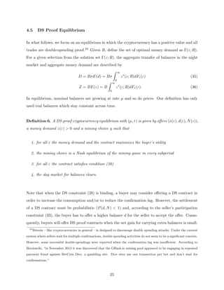 4.5 DS Proof Equilibrium
In what follows, we focus on an equilibrium in which the cryptocurrency has a positive value and all
trades are double-spending proof.24 Given R, define the set of optimal money demand as Γ(ε; R).
For a given selection from the solution set Γ(ε; R), the aggregate transfer of balances in the night
market and aggregate money demand are described by
D = BσE(d) = Bσ
Z ∞
0
z∗
(ε; R)dFε(ε) (35)
Z = BE(z) = B
Z ∞
0
z∗
(ε; R)dFε(ε). (36)
In equilibrium, nominal balances are growing at rate µ and so do prices. Our definition has only
used real balances which stay constant across time.
Definition 6. A DS-proof cryptocurrency equilibrium with (µ, τ) is given by offers (x(ε), d(ε), N(ε)),
a money demand z(ε)  0 and a mining choice q such that
1. for all ε the money demand and the contract maximizes the buyer’s utility
2. the mining choice is a Nash equilibrium of the mining game in every subperiod
3. for all ε the contract satisfies condition (20)
4. the day market for balances clears.
Note that when the DS constraint (20) is binding, a buyer may consider offering a DS contract in
order to increase the consumption and/or to reduce the confirmation lag. However, the settlement
of a DS contract must be probabilistic (P(d, N)  1) and, according to the seller’s participation
constraint (33), the buyer has to offer a higher balance d for the seller to accept the offer. Conse-
quently, buyers will offer DS proof contracts when the net gain for carrying extra balances is small.
24
Bitcoin – like cryptocurrencies in general – is designed to discourage double spending attacks. Under the current
system where sellers wait for multiple confirmations, double spending activities do not seem to be a significant concern.
However, some successful double-spendings were reported when the confirmation lag was insufficient. According to
Bicoinwiki, “in November 2013 it was discovered that the GHash.io mining pool appeared to be engaging in repeated
payment fraud against BetCoin Dice, a gambling site. Dice sites use one transaction per bet and don’t wait for
confirmations.”
25
 