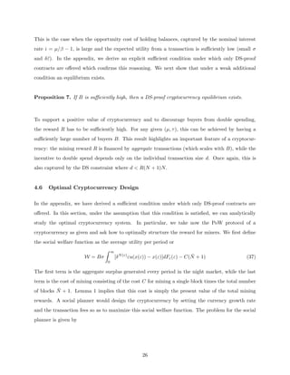This is the case when the opportunity cost of holding balances, captured by the nominal interest
rate i = µ/β − 1, is large and the expected utility from a transaction is sufficiently low (small σ
and δε̄). In the appendix, we derive an explicit sufficient condition under which only DS-proof
contracts are offered which confirms this reasoning. We next show that under a weak additional
condition an equilibrium exists.
Proposition 7. If B is sufficiently high, then a DS-proof cryptocurrency equilibrium exists.
To support a positive value of cryptocurrency and to discourage buyers from double spending,
the reward R has to be sufficiently high. For any given (µ, τ), this can be achieved by having a
sufficiently large number of buyers B. This result highlights an important feature of a cryptocur-
rency: the mining reward R is financed by aggregate transactions (which scales with B), while the
incentive to double spend depends only on the individual transaction size d. Once again, this is
also captured by the DS constraint where d  R(N + 1)N.
4.6 Optimal Cryptocurrency Design
In the appendix, we have derived a sufficient condition under which only DS-proof contracts are
offered. In this section, under the assumption that this condition is satisfied, we can analytically
study the optimal cryptocurrency system. In particular, we take now the PoW protocol of a
cryptocurrency as given and ask how to optimally structure the reward for miners. We first define
the social welfare function as the average utility per period or
W = Bσ
Z ∞
0
[δN(ε)
εu(x(ε)) − x(ε)]dFε(ε) − C(N̄ + 1) (37)
The first term is the aggregate surplus generated every period in the night market, while the last
term is the cost of mining consisting of the cost C for mining a single block times the total number
of blocks N̄ + 1. Lemma 1 implies that this cost is simply the present value of the total mining
rewards. A social planner would design the cryptocurrency by setting the currency growth rate
and the transaction fees so as to maximize this social welfare function. The problem for the social
planner is given by
26
 
