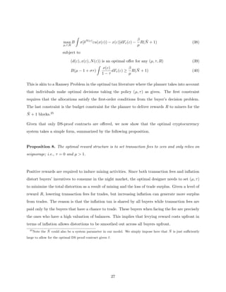 max
µ,τ,R
B
Z
σ[δN(ε)
εu(x(ε)) − x(ε)]dFε(ε) −
β
µ
R(N̄ + 1) (38)
subject to
(d(ε), x(ε), N(ε)) is an optimal offer for any (µ, τ, R) (39)
B(µ − 1 + στ)
Z
x(ε)
1 − τ
dFε(ε) ≥
β
µ
R(N̄ + 1) (40)
This is akin to a Ramsey Problem in the optimal tax literature where the planner takes into account
that individuals make optimal decisions taking the policy (µ, τ) as given. The first constraint
requires that the allocations satisfy the first-order conditions from the buyer’s decision problem.
The last constraint is the budget constraint for the planner to deliver rewards R to miners for the
N̄ + 1 blocks.25
Given that only DS-proof contracts are offered, we now show that the optimal cryptocurrency
system takes a simple form, summarized by the following proposition.
Proposition 8. The optimal reward structure is to set transaction fees to zero and only relies on
seignorage; i.e., τ = 0 and µ  1.
Positive rewards are required to induce mining activities. Since both transaction fees and inflation
distort buyers’ incentives to consume in the night market, the optimal designer needs to set (µ, τ)
to minimize the total distortion as a result of mining and the loss of trade surplus. Given a level of
reward R, lowering transaction fees for trades, but increasing inflation can generate more surplus
from trades. The reason is that the inflation tax is shared by all buyers while transaction fees are
paid only by the buyers that have a chance to trade. These buyers when facing the fee are precisely
the ones who have a high valuation of balances. This implies that levying reward costs upfront in
terms of inflation allows distortions to be smoothed out across all buyers upfront.
25
Note the N̄ could also be a system parameter in our model. We simply impose here that N̄ is just sufficiently
large to allow for the optimal DS proof contract given ε̄.
27
 