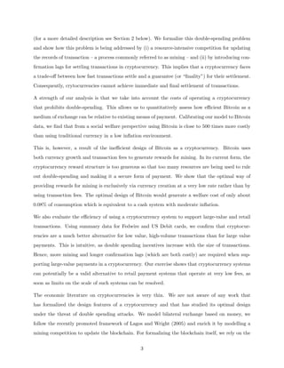 (for a more detailed description see Section 2 below). We formalize this double-spending problem
and show how this problem is being addressed by (i) a resource-intensive competition for updating
the records of transaction – a process commonly referred to as mining – and (ii) by introducing con-
firmation lags for settling transactions in cryptocurrency. This implies that a cryptocurrency faces
a trade-off between how fast transactions settle and a guarantee (or “finality”) for their settlement.
Consequently, crytocurrencies cannot achieve immediate and final settlement of transactions.
A strength of our analysis is that we take into account the costs of operating a cryptocurrency
that prohibits double-spending. This allows us to quantitatively assess how efficient Bitcoin as a
medium of exchange can be relative to existing means of payment. Calibrating our model to Bitcoin
data, we find that from a social welfare perspective using Bitcoin is close to 500 times more costly
than using traditional currency in a low inflation environment.
This is, however, a result of the inefficient design of Bitcoin as a cryptocurrency. Bitcoin uses
both currency growth and transaction fees to generate rewards for mining. In its current form, the
cryptocurrency reward structure is too generous so that too many resources are being used to rule
out double-spending and making it a secure form of payment. We show that the optimal way of
providing rewards for mining is exclusively via currency creation at a very low rate rather than by
using transaction fees. The optimal design of Bitcoin would generate a welfare cost of only about
0.08% of consumption which is equivalent to a cash system with moderate inflation.
We also evaluate the efficiency of using a cryptocurrency system to support large-value and retail
transactions. Using summary data for Fedwire and US Debit cards, we confirm that cryptocur-
rencies are a much better alternative for low value, high-volume transactions than for large value
payments. This is intuitive, as double spending incentives increase with the size of transactions.
Hence, more mining and longer confirmation lags (which are both costly) are required when sup-
porting large-value payments in a cryptocurrency. Our exercise shows that cryptocurrency systems
can potentially be a valid alternative to retail payment systems that operate at very low fees, as
soon as limits on the scale of such systems can be resolved.
The economic literature on cryptocurrencies is very thin. We are not aware of any work that
has formalized the design features of a cryptocurrency and that has studied its optimal design
under the threat of double spending attacks. We model bilateral exchange based on money, we
follow the recently promoted framework of Lagos and Wright (2005) and enrich it by modelling a
mining competition to update the blockchain. For formalizing the blockchain itself, we rely on the
3
 