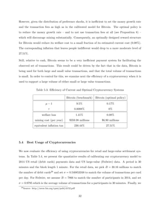 However, given the distribution of preference shocks, it is inefficient to set the money growth rate
and the transaction fees as high as in the calibrated model for Bitcoin. The optimal policy is
to reduce the money growth rate – and to not use transaction fees at all (see Proposition 8) –
which will discourage mining substantially. Consequently, an optimally designed reward structure
for Bitcoin would reduce its welfare cost to a small fraction of its estimated current cost (0.08%).
The corresponding inflation that leaves people indifferent would drop to a more moderate level of
27.51%.
Still, relative to cash, Bitcoin seems to be a very inefficient payment system for facilitating the
observed set of transactions. This result could be driven by the fact that in the data, Bitcoin is
being used for both large and small value transactions, and that the total volume of transactions
is small. In order to control for this, we examine next the efficiency of a cryptocurrency when it is
used to support a large volume of either small or large value transactions.
Table 5.3: Efficiency of Current and Optimal Cryptocurrency Systems
Bitcoin (benchmark) Bitcoin (optimal policy)
µ − 1 9.5% 0.17%
τ 0.0088% 0%
welfare loss 1.41% 0.08%
mining cost (per year) $359.98 millions $6.90 millions
equivalent inflation tax 230.44% 27.51%
5.4 Best Usage of Cryptocurrencies
We now evaluate the efficiency of using cryptocurrencies for retail and large-value settlement sys-
tems. In Table 5.4, we present the quantiative results of calibrating our cryptocurrency model to
2014 US retail (debit cards) payments data and US large-value (Fedwire) data. A period is 30
minutes and the block length 1 minute. For the retail data, we pick B = 30.16 millions to match
the number of debit cards28 and set σ = 0.540853348 to match the volume of transactions per card
per day. For Fedwire, we assume B = 7866 to match the number of participants in 2014, and set
σ = 0.9795 which is the average volume of transactions for a participants in 30 minutes. Finally, we
28
Source: http://www.bis.org/cpmi/publ/d152.pdf
32
 