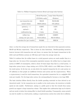 Table 5.4: Welfare Comparison between Retail and Large-value Systems
Retail Payments Large Value Payments
(US Debit cards) (Fedwire)
avg transaction size $38.29 $6,552,236
annual volume 59539 millions 135 millions
optimal µ − 1 0.038% 0.53%
optimal τ 0% 0%
confirmation lag 2 mins 12 mins
welfare loss 0.00052 % 0.0060%
mining cost (per year) $4.33 millions $22.10 billions
equivalent fee (per transfer) $0.0002 $392.56
chose ε so that the average size of transactions equals the one observed in these payments systems,
$38.29 and $6.5mn respectively. This is driven by data limitations. Double-spending incentives
however increase with transaction size and, hence, we assume that the largest transactions in the
debit card and Fedwire systems are 100 times and 5 times the average trade size.
Table 5.4 confirms that the welfare losses in a retail payment system are much smaller than in a
large-value one. In terms of the consumption equivalent measure, the welfare loss in a larger-value
system is 0.006% of consumption, which is about 10 times larger than that in a retail system. A
large-value system incurs a huge mining cost of 22 bn USD, which is over 5000 times of that in
the retail system. In the last row, we also derive the required transaction fee of a cash system (at
2% inflation) so that people are indifferent between such system and the cryptocurrency. When
a cryptocurrency is used for retail transactions, the equivalent transaction fee is a negligible 0.02
cents per transfer. For the large-value system, the corresponding fee becomes a very large $392.
The basic intuition follows directly from the double spending constraint we have derived in our
theoretical model. As the transaction size is smaller in the retail system, the incentives to double
spend are also smaller. Furthermore, mining is a public good so that the rewards from money
growth can support a large transaction volume. This implies that confirmation lags can be shorter
and one needs to induce less mining effort to dwarf double spending. Consequently, money growth
can also be smaller in a retail system, making a cryptocurrency system less costly due to inflation.
33
 