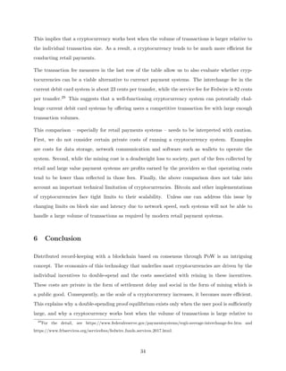 This implies that a cryptocurrency works best when the volume of transactions is larger relative to
the individual transaction size. As a result, a cryptocurrency tends to be much more efficient for
conducting retail payments.
The transaction fee measures in the last row of the table allow us to also evaluate whether cryp-
tocurrencies can be a viable alternative to currenct payment systems. The interchange fee in the
current debit card system is about 23 cents per transfer, while the service fee for Fedwire is 82 cents
per transfer.29 This suggests that a well-functioning cryptocurrency system can potentially chal-
lenge current debit card systems by offering users a competitive transaction fee with large enough
transaction volumes.
This comparison – especially for retail payments systems – needs to be interpreted with caution.
First, we do not consider certain private costs of running a cryptocurrency system. Examples
are costs for data storage, network communication and software such as wallets to operate the
system. Second, while the mining cost is a deadweight loss to society, part of the fees collected by
retail and large value payment systems are profits earned by the providers so that operating costs
tend to be lower than reflected in those fees. Finally, the above comparison does not take into
account an important technical limitation of cryptocurrencies. Bitcoin and other implementations
of cryptocurrencies face tight limits to their scalability. Unless one can address this issue by
changing limits on block size and latency due to network speed, such systems will not be able to
handle a large volume of transactions as required by modern retail payment systems.
6 Conclusion
Distributed record-keeping with a blockchain based on consensus through PoW is an intriguing
concept. The economics of this technology that underlies most cryptocurrencies are driven by the
individual incentives to double-spend and the costs associated with reining in these incentives.
These costs are private in the form of settlement delay and social in the form of mining which is
a public good. Consequently, as the scale of a cryptocurrency increases, it becomes more efficient.
This explains why a double-spending proof equilibrium exists only when the user pool is sufficiently
large, and why a cryptocurrency works best when the volume of transactions is large relative to
29
For the detail, see https://www.federalreserve.gov/paymentsystems/regii-average-interchange-fee.htm and
https://www.frbservices.org/servicefees/fedwire funds services 2017.html.
34
 