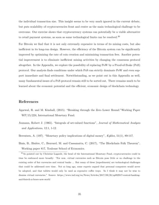 the individual transaction size. This insight seems to be very much ignored in the current debate,
but puts scalability of cryptocurrencies front and centre as the main technological challenge to be
overcome. Our exercise shows that cryptocurrency systems can potentially be a viable alternative
to retail payment systems, as soon as some technological limits can be resolved.30
For Bitcoin we find that it is not only extremely expensive in terms of its mining costs, but also
inefficient in its long-run design. However, the efficiency of the Bitcoin system can be significantly
improved by optimizing the rate of coin creation and minimizing transaction fees. Another poten-
tial improvement is to eliminate inefficient mining activities by changing the consensus protocol
altogether. In the Appendix, we explore the possibility of replacing PoW by a Proof-of-Stake (PoS)
protocol. Our analysis finds conditions under which PoS can strictly dominate PoW and even sup-
port immediate and final settlement. Notwithstanding, as we point out in this Appendix as well,
many fundamental issues of a PoS protocol remain still to be sorted out. There remains much to be
learned about the economic potential and the efficient, economic design of blockchain technology.
References
Agarwal, R. and M. Kimball, (2015). “Breaking through the Zero Lower Bound.”Working Paper
WP/15/224, International Monetary Fund.
Aumann, Robert J. (1965). “Integrals of set-valued functions”, Journal of Mathematical Analysis
and Applications, 12.1, 1-12.
Berentsen, A. (197). “Monetary policy implications of digital money”, Kyklos, 51(1), 89-117.
Biais, B., Bisière, C., Bouvard, M. and Cassamatta, C. (2017), “The Blockchain Folk Theorem”,
Working paper 817, Toulouse School of Economics.
30
As pointed out by Christine Lagarde, the head of the International Monetary Fund, cryptocurrencies could in
time be embraced more broadly: “For now, virtual currencies such as Bitcoin pose little or no challenge to the
existing order of fiat currencies and central banks ... But many of these [impediments] are technological challenges
that could be addressed over time. Not so long ago, some experts argued that personal computers would never
be adopted, and that tablets would only be used as expensive coffee trays. So I think it may not be wise to
dismiss virtual currencies.” Source: https://www.imf.org/en/News/Articles/2017/09/28/sp092917-central-banking-
and-fintech-a-brave-new-world
35
 