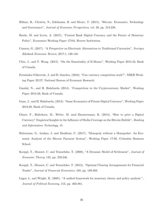 Böhme, R., Christin, N., Edelmann, B. and Moore, T. (2015), “Bitcoin: Economics, Technology
and Governance”, Journal of Economic Perspectives, vol. 29, pp. 213-238.
Bordo, M. and Levin, A. (2017), “Central Bank Digital Currency and the Future of Monetary
Policy”, Economics Working Paper 17104, Hoover Institution.
Camera, G. (2017). “A Perspective on Electronic Alternatives to Traditional Currencies”, Sveriges
Riksbank Economic Review, 2017:1, 126-148.
Chiu, J., and T. Wong. (2015). “On the Essentiality of E-Money”, Working Paper 2015-43, Bank
of Canada.
Fernández-Villaverde, J. and D. Sanches, (2016). “Can currency competition work?”, NBER Work-
ing Paper 22157, National Bureau of Economic Research.
Gandal, N., and H. Halaburda (2014). “Competition in the Cryptocurrency Market”, Working
Paper 2014-33, Bank of Canada.
Gans, J., and H. Halaburda, (2013). “Some Economics of Private Digital Currency”, Working Paper
2013-38, Bank of Canada.
Glaser, F., Haferkorn, M., Weber, M. amd Zimmermann, K. (2014), “How to price a Digital
Currency? Empirical Insights in the Influence of Media Coverage on the Bitcoin Bubble”, Banking
and Information Technology, 15.
Huberman, G., Leshno, J. and Moallemi, C. (2017), “Monopoly without a Monopolist: An Eco-
nomic Analysis of the Bitcoin Payment System”, Working Paper 17-92, Columbia Business
School.
Koeppl, T., Monnet, C. and Temzelides, T. (2008), “A Dynamic Model of Settlement”, Journal of
Economic Theory, 142, pp. 233-246.
Koeppl, T., Monnet, C. and Temzelides, T. (2012), “Optimal Clearing Arrangements for Financial
Trades”, Journal of Financial Economics, 103, pp. 189-203.
Lagos, L. and Wright, R. (2005). “A unified framework for monetary theory and policy analysis ”,
Journal of Political Economy, 113, pp. 463-484.
36
 