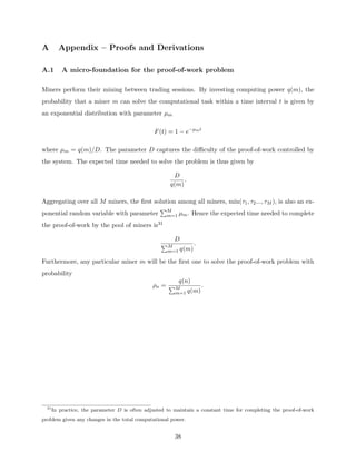 A Appendix – Proofs and Derivations
A.1 A micro-foundation for the proof-of-work problem
Miners perform their mining between trading sessions. By investing computing power q(m), the
probability that a miner m can solve the computational task within a time interval t is given by
an exponential distribution with parameter µm
F(t) = 1 − e−µmt
where µm = q(m)/D. The parameter D captures the difficulty of the proof-of-work controlled by
the system. The expected time needed to solve the problem is thus given by
D
q(m)
.
Aggregating over all M miners, the first solution among all miners, min(τ1, τ2..., τM ), is also an ex-
ponential random variable with parameter
PM
m=1 µm. Hence the expected time needed to complete
the proof-of-work by the pool of miners is31
D
PM
m=1 q(m)
.
Furthermore, any particular miner m will be the first one to solve the proof-of-work problem with
probability
ρn =
q(n)
PM
m=1 q(m)
.
31
In practice, the parameter D is often adjusted to maintain a constant time for completing the proof-of-work
problem given any changes in the total computational power.
38
 