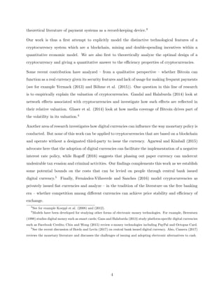 theoretical literature of payment systems as a record-keeping device.3
Our work is thus a first attempt to explicitly model the distinctive technological features of a
cryptocurrency system which are a blockchain, mining and double-spending incentives within a
quantitative economic model. We are also first to theoretically analyze the optimal design of a
cryptocurrency and giving a quantitative answer to the efficiency properties of cryptocurrencies.
Some recent contribution have analyzed – from a qualitative perspective – whether Bitcoin can
function as a real currency given its security features and lack of usage for making frequent payments
(see for example Yermack (2013) and Böhme et al. (2015)). One question in this line of research
is to empirically explain the valuation of cryptocurrencies. Gandal and Halaburda (2014) look at
network effects associated with cryptocurrencies and investigate how such effects are reflected in
their relative valuation. Glaser et al. (2014) look at how media coverage of Bitcoin drives part of
the volatility in its valuation.4
Another area of research investigates how digital currencies can influence the way monetary policy is
conducted. But none of this work can be applied to cryptocurrencies that are based on a blockchain
and operate without a designated third-party to issue the currency. Agarwal and Kimball (2015)
advocate here that the adoption of digital currencies can facilitate the implementation of a negative
interest rate policy, while Rogoff (2016) suggests that phasing out paper currency can undercut
undesirable tax evasion and criminal activities. Our findings complements this work as we establish
some potential bounds on the costs that can be levied on people through central bank issued
digital currency.5 Finally, Fernández-Villaverde and Sanches (2016) model cryptocurrencies as
privately issued fiat currencies and analyze – in the tradition of the literature on the free banking
era – whether competition among different currencies can achieve price stability and efficiency of
exchange.
3
See for example Koeppl et al. (2008) and (2012).
4
Models have been developed for studying other forms of electronic money technologies. For example, Berentsen
(1998) studies digital money such as smart cards; Gans and Halaburda (2013) study platform-specific digital currencies
such as Facebook Credits; Chiu and Wong (2015) review e-money technologies including PayPal and Octopus Card.
5
See the recent discussion of Bordo and Levin (2017) on central bank issued digital currency. Also, Camera (2017)
reviews the monetary literature and discusses the challenges of issuing and adopting electronic alternatives to cash.
4
 