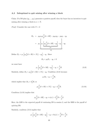 A.3 Suboptimal to quit mining after winning a block
Claim: If a DS plan (q0, ..., qN ) generates a positive payoff, then the buyer has no incentives to quit
mining after winning a block in n  N.
Proof : Consider the case with N = 2
D0 = ρ0ρ1ρ2
β
µ
[d + 3R] − ρ0ρ1q2 − ρ0q1 − q0
= ρ0





ρ1

ρ2
β
µ
[d + 3R] − q2

| {z }
D2
−q1





| {z }
D1
−q0
Define D1 = ρ1
h
ρ2
β
µ [d + R(1 + N)] − q2
i
− q1. Since
D0 = ρ0D1 − q0  0
we must have
ρ1

ρ2
β
µ
[d + 3R] − q2

− q1 
β
µ
R. (A.9)
Similarly, define D2 = ρ2
β
µ [d + R(1 + N)] − q2. Condition (A.9) becomes
ρ1D2 − q1 
β
µ
R,
which implies that D2  2β
µ R, or
ρ2
β
µ
[d + R(1 + N)] − q2  2
β
µ
R. (A.10)
Condition (A.10) implies that
ρ2
β
µ
[d + 3R] − q2 + u(x)  2
β
µ
R +
β
µ
d.
Here, the LHS is the expected payoff of continuing DS in session 2, and the RHS is the payoff of
quitting DS.
Similarly, condition (A.9) implies that
ρ1

ρ2
β
µ
[d + 3R] − q2

− q1 + δu(x) 
β
µ
R +
β
µ
d.
40
 