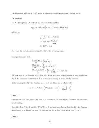 We denote this solution by (x̄, ¯
d) where it is understood that the solution depends on N.
DS contract
Fix N. The optimal DS contract is a solution of the problem
max
d,x
−d + (1 − σ)
β
µ
d + σ δN
εu(x) + D0(d, N)

subject to
x
1 − τ
µ
β
= d(1 − P(d, N))
1 − P(d, N) =
(N + 1)
√
∆
d ≥ R(N + 1)N
Note that the participation constraint for the seller is binding again.
Some preliminaries first.
∂D0(d, N)
∂d
=
β
µ
P(d, N)
∂P(d, N)
∂d
=
1
2R∆
(1 − P(d, N))
∂d(1 − P(d, N))
∂d
=

1 −
d
2R∆

(1 − P(d, N))
We look next at the function d(1 − P(d, N)). First, note that this expression is only valid when
d ≥ ¯
d. Its minimum is achieved at ¯
d. It is strictly increasing in d and strictly concave.
Differentiating the objective function w.r.t. to d, we obtain up to a factor of β
µ
−i + σ(1 − P(d, N))

δN
εu0
(x)(1 − τ)

1 −
d
2R∆

− 1

Case 1:
Suppose now that for a given N we have x∗  x̄, that is at the best DS-proof contract the constraint
is not binding.
Since (1 − P(d, N))  1 and (1 − d/(2R∆))  1, we have immediately that the objective function
is decreasing in d. Hence, the best DS contract has d = ¯
d. But this is worse than (x∗, d∗).
Case 2:
43
 
