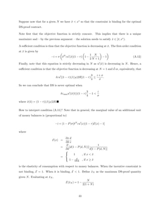 Suppose now that for a given N we have x̄  x∗ so that the constraint is binding for the optimal
DS-proof contract.
Note first that the objective function is strictly concave. This implies that there is a unique
maximizer and – by the previous argument – the solution needs to satisfy x̂ ∈ [x̄, x∗).
A sufficient condition is thus that the objective function is decreasing at x̄. The first-order condition
at x̄ is given by
−i + σ

δN
εu0
(x̄)(1 − τ)

1 −
1
2
N
N + 1

− 1

(A.12)
Finally, note that this equation is strictly decreasing in N as u0(x̄) is decreasing in N. Hence, a
sufficient condition is that the objective function is decreasing at N = 1 and ¯
d or, equivalently, that
δεu0
[(1 − τ)(β/µ)2R](1 − τ)
3
4
≤
i + σ
σ
.
So we can conclude that DS is never optimal when
δεmaxu0
(x̄(1))(1 − τ)
3
4
− 1 
i
σ
where x̄(1) = (1 − τ)(β/µ)2R.
How to interpret condition (A.11)? Note that in general, the marginal value of an additional unit
of money balances is (proportional to)
−i + (1 − P)σ[δN
εu0
(x)(1 − τ)E(x) − 1]
where
E(x) =
∂x
∂d
d
x
=
∂
∂d
[d(1 − P(d, N))]
1
d[1 − P(d, N)]
=



1 , if x  x̄
1 − d
2R∆ , if x ≥ x̄
is the elasticity of consumption with respect to money balances. When the incentive constraint is
not binding, E = 1. When it is binding, E  1. Define x̄N as the maximum DS-proof quantity
given N. Evaluating at x̄N ,
E(x̄N ) = 1 −
N
2(1 + N)
44
 