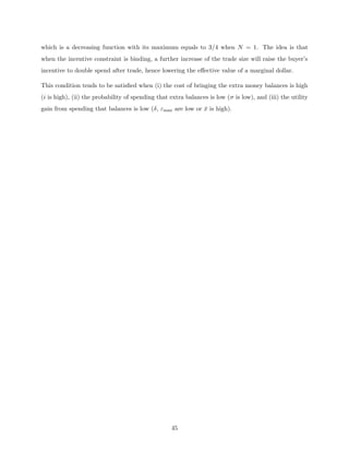 which is a decreasing function with its maximum equals to 3/4 when N = 1. The idea is that
when the incentive constraint is binding, a further increase of the trade size will raise the buyer’s
incentive to double spend after trade, hence lowering the effective value of a marginal dollar.
This condition tends to be satisfied when (i) the cost of bringing the extra money balances is high
(i is high), (ii) the probability of spending that extra balances is low (σ is low), and (iii) the utility
gain from spending that balances is low (δ, εmax are low or x̄ is high).
45
 