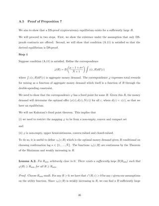 A.5 Proof of Proposition 7
We aim to show that a DS-proof cryptocurrency equilibrium exists for a sufficiently large B.
We will proceed in two steps. First, we show the existence under the assumption that only DS-
proofs contracts are offered. Second, we will show that condition (A.11) is satisfied so that the
derived equilibrium is DS-proof.
Step 1
Suppose condition (A.11) is satisfied. Define the correspondence
ϕ(R) = B

µ − 1 + στ
N̄ + 1
 Z
z(ε, R)dF(ε)
where
R
z(ε, R)dF(ε) is aggregate money demand. The correspondence ϕ expresses total rewards
for mining as a function of aggregate money demand which itself is a function of R through the
double-spending constraint.
We need to show that the correspondence ϕ has a fixed point for some R. Given this R, the money
demand will determine the optimal offer (x(ε), d(ε), N(ε)) for all ε, where d(ε) = z(ε), so that we
have an equilibrium.
We will use Kakutani’s fixed point theorem. This implies that
(i) we need to restrict the mapping ϕ to be from a non-empty, convex and compact set
and
(ii) ϕ is non-empty, upper hemicontinuous, convex-valued and closed-valued.
To do so, it is useful to define zn(ε; R) which is the optimal money demand given R conditional on
choosing confirmation lag n ∈ {1, . . . , N̄}. The functions zn(ε; R) are continuous by the Theorem
of the Maximum and weakly increasing in R.
Lemma A.2. Fix Rmin arbitrarily close to 0. There exists a sufficiently large B(Rmin) such that
ϕ(R) ≥ Rmin for all R ≥ Rmin.
Proof. Choose Rmin small. For any R  0, we have that z∗(R; ε)  0 for any ε given our assumptions
on the utility function. Since zn(ε; R) is weakly increasing in R, we can find a B sufficiently large
46
 