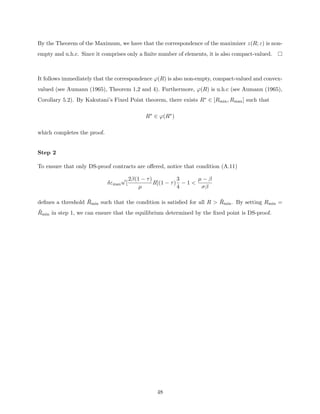 By the Theorem of the Maximum, we have that the correspondence of the maximizer z(R; ε) is non-
empty and u.h.c. Since it comprises only a finite number of elements, it is also compact-valued.
It follows immediately that the correspondence ϕ(R) is also non-empty, compact-valued and convex-
valued (see Aumann (1965), Theorem 1,2 and 4). Furthermore, ϕ(R) is u.h.c (see Aumann (1965),
Corollary 5.2). By Kakutani’s Fixed Point theorem, there exists R∗ ∈ [Rmin, Rmax] such that
R∗
∈ ϕ(R∗
)
which completes the proof.
Step 2
To ensure that only DS-proof contracts are offered, notice that condition (A.11)
δεmaxu0
[
2β(1 − τ)
µ
R](1 − τ)
3
4
− 1 
µ − β
σβ
defines a threshold R̄min such that the condition is satisfied for all R  R̄min. By setting Rmin =
R̄min in step 1, we can ensure that the equilibrium determined by the fixed point is DS-proof.
48
 