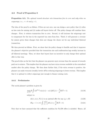 A.6 Proof of Proposition 8
Proposition A.5. The optimal reward structure sets transaction fees to zero and only relies on
seignorage; i.e., τ = 0 and µ  1.
The idea of the proof is as follows. If fees are not zero, one can design a new policy that (i) relies
on less costs for mining and (ii) makes all buyers better off. The policy change will combine three
changes. First, it reduces transaction fees to zero. Second, it will increase the seignorage rate
to compensate for the loss in the expected tax rates from fees. Third, it will generate a revenue
for miners given these changes that does not change the choice set for any individual bilateral
transaction.
We then proceed as follows. First, we show that the policy change is feasible and that it improves
the planner’s objective provided that the transaction size and confirmation lags weakly increase in
all bilateral meetings. Then, we show that buyers have an incentive to only change their optimal
offer in that way.
The proof relies on the fact that the planner can generate more revenue than the amount of rewards
paid out to miners. This implies that the planner can have extra revenue available in the centralized
market after the policy change. We then show further that, if the extra revenue is positive, the
planner can make everyone (weakly) better off by reducing seignorage to lower revenue. This implies
that it is optimal to collect seignorage just enough to finance mining costs.
A.6.1 Preliminaries
The social planner’s problem is given by
max
µ,τ,R
B
Z
σ[δN(ε)
εu(x(ε)) − x(ε)]dFε(ε) −
β
µ
R(N̄ + 1) (A.19)
subject to
(d(ε), x(ε), N(ε)) is an optimal offer for any (µ, τ, R) (A.20)
B(µ − 1 + στ)
Z
x(ε)
1 − τ
dFε(ε) ≥
β
µ
R(N̄ + 1) (A.21)
Note that we have assumed that the sufficient condition for No-DS offers is satisfied. Hence, all
49
 