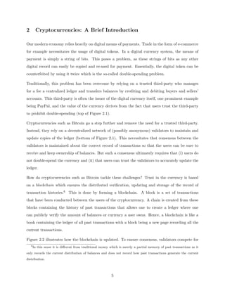 2 Cryptocurrencies: A Brief Introduction
Our modern economy relies heavily on digital means of payments. Trade in the form of e-commerce
for example necessitates the usage of digital tokens. In a digital currency system, the means of
payment is simply a string of bits. This poses a problem, as these strings of bits as any other
digital record can easily be copied and re-used for payment. Essentially, the digital token can be
counterfeited by using it twice which is the so-called double-spending problem.
Traditionally, this problem has been overcome by relying on a trusted third-party who manages
for a fee a centralized ledger and transfers balances by crediting and debiting buyers and sellers’
accounts. This third-party is often the issuer of the digital currency itself, one prominent example
being PayPal, and the value of the currency derives from the fact that users trust the third-party
to prohibit double-spending (top of Figure 2.1).
Cryptocurrencies such as Bitcoin go a step further and remove the need for a trusted third-party.
Instead, they rely on a decentralized network of (possibly anonymous) validators to maintain and
update copies of the ledger (bottom of Figure 2.1). This necessitates that consensus between the
validators is maintained about the correct record of transactions so that the users can be sure to
receive and keep ownership of balances. But such a consensus ultimately requires that (i) users do
not double-spend the currency and (ii) that users can trust the validators to accurately update the
ledger.
How do cryptocurrencies such as Bitcoin tackle these challenges? Trust in the currency is based
on a blockchain which ensures the distributed verification, updating and storage of the record of
transaction histories.6 This is done by forming a blockchain. A block is a set of transactions
that have been conducted between the users of the cryptocurrency. A chain is created from these
blocks containing the history of past transactions that allows one to create a ledger where one
can publicly verify the amount of balances or currency a user owns. Hence, a blockchain is like a
book containing the ledger of all past transactions with a block being a new page recording all the
current transactions.
Figure 2.2 illustrates how the blockchain is updated. To ensure consensus, validators compete for
6
In this sense it is different from traditional money which is merely a partial memory of past transactions as it
only records the current distribution of balances and does not record how past transactions generate the current
distribution.
5
 