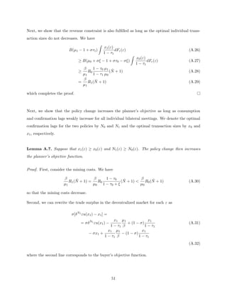 Next, we show that the revenue constraint is also fulfilled as long as the optimal individual trans-
action sizes do not decreases. We have
B(µ1 − 1 + στ1)
Z
x1(ε)
1 − τ1
dFε(ε) (A.26)
≥ B(µ0 + σξ − 1 + στ0 − σξ)
Z
x0(ε)
1 − τ1
dFε(ε) (A.27)
≥
β
µ1
R0
1 − τ0
1 − τ1
µ1
µ0
(N̄ + 1) (A.28)
=
β
µ1
R1(N̄ + 1) (A.29)
which completes the proof.
Next, we show that the policy change increases the planner’s objective as long as consumption
and confirmation lags weakly increase for all individual bilateral meetings. We denote the optimal
confirmation lags for the two policies by N0 and N1 and the optimal transaction sizes by x0 and
x1, respectively.
Lemma A.7. Suppose that x1(ε) ≥ x0(ε) and N1(ε) ≥ N0(ε). The policy change then increases
the planner’s objective function.
Proof. First, consider the mining costs. We have
β
µ1
R1(N̄ + 1) =
β
µ0
R0
1 − τ0
1 − τ0 + ξ
(N̄ + 1) 
β
µ0
R0(N̄ + 1) (A.30)
so that the mining costs decrease.
Second, we can rewrite the trade surplus in the decentralized market for each ε as
σ[δN1
εu(x1) − x1] =
= σδN1
εu(x1) −
x1
1 − τ1
µ1
β
+ (1 − σ)
x1
1 − τ1
(A.31)
− σx1 +
x1
1 − τ1
µ1
β
− (1 − σ)
x1
1 − τ1
(A.32)
where the second line corresponds to the buyer’s objective function.
51
 