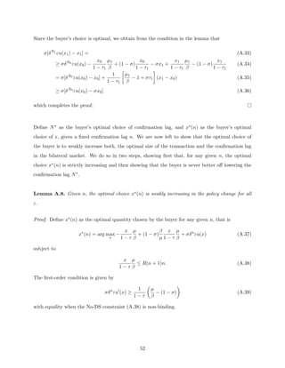 Since the buyer’s choice is optimal, we obtain from the condition in the lemma that
σ[δN1
εu(x1) − x1] = (A.33)
≥ σδN0
εu(x0) −
x0
1 − τ1
µ1
β
+ (1 − σ)
x0
1 − τ1
− σx1 +
x1
1 − τ1
µ1
β
− (1 − σ)
x1
1 − τ1
(A.34)
= σ[δN0
εu(x0) − x0] +
1
1 − τ1

µ1
β
− 1 + στ1

(x1 − x0) (A.35)
≥ σ[δN0
εu(x0) − σx0] (A.36)
which completes the proof.
Define N∗ as the buyer’s optimal choice of confirmation lag, and x∗(n) as the buyer’s optimal
choice of x, given a fixed confirmation lag n. We are now left to show that the optimal choice of
the buyer is to weakly increase both, the optimal size of the transaction and the confirmation lag
in the bilateral market. We do so in two steps, showing first that, for any given n, the optimal
choice x∗(n) is strictly increasing and then showing that the buyer is never better off lowering the
confirmation lag N∗.
Lemma A.8. Given n, the optimal choice x∗(n) is weakly increasing in the policy change for all
ε.
Proof. Define x∗(n) as the optimal quantity chosen by the buyer for any given n, that is
x∗
(n) = arg max
x
−
x
1 − τ
µ
β
+ (1 − σ)
β
µ
x
1 − τ
µ
β
+ σδn
εu(x) (A.37)
subject to
x
1 − τ
µ
β
≤ R(n + 1)n. (A.38)
The first-order condition is given by
σδn
εu0
(x) ≥
1
1 − τ

µ
β
− (1 − σ)

(A.39)
with equality when the No-DS constraint (A.38) is non-binding.
52
 