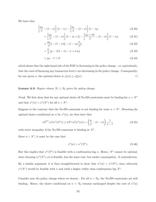 We have that

µ0
β
− (1 − σ)

(1 − τ1) −

µ1
β
− (1 − σ)

(1 − τ0) (A.40)
=

µ0
β
− (1 − σ)

(1 − τ0 + ξ) −

µ0 + σξ
β
− (1 − σ)

(1 − τ0) (A.41)
=
µ0
β
ξ − (1 − σ)ξ − (1 − τ0)
σ
β
ξ (A.42)
=
ξ
β
(µ − β(1 − σ) − σ + στ0) (A.43)
 µ0 − 1  0 (A.44)
which shows that the right-hand side of the FOC is decreasing in the policy change – or, equivalently,
that the costs of financing any transaction level x are decreasing in the policy change. Consequently,
for any given n, the optimal choice is x∗
1(n) ≥ x∗
0(n).
Lemma A.9. Buyers choose N1 ≥ N0 given the policy change.
Proof. We first show that for any optimal choice all No-DS constraints must be binding for n  N∗
and that x∗(n)  x∗(N∗) for all n  N∗.
Suppose to the contrary that the No-DS constraint is not binding for some n  N∗. Denoting the
optimal choice conditional on n by x∗(n), we then have that
σδN∗
εu0
(x∗
(N∗
)) ≥ σδn
εu0
(x∗
(n)) =

µ
β
− (1 − σ)

1
1 − τ
(A.45)
with strict inequality if the No-DS constraint is binding at N∗.
Since n  N∗, it must be the case that
x∗
(n)  x∗
(N∗
). (A.46)
But this implies that x∗(N∗) is feasible with a confirmation lag n. Hence, N∗ cannot be optimal,
since choosing (x∗(N∗), n) is feasible, has the same cost, but earlier consumption. A contradiction.
By a similar argument, it is then straightforward to show that x∗(n)  x∗(N∗), since otherwise
x∗(N∗) would be feasible with n and yield a higher utility than confirmation lag N∗.
Consider now the policy change where we denote . For all n  N0, the No-DS constraints are still
binding. Hence, the choice conditional on n  N0 remains unchanged despite the cost of x∗(n)
53
 