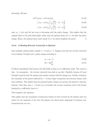 decreasing. We have
σδN0
εu(x0) − σδn
εu(x(n)) (A.47)
≥ (x0 − x(n))
1
1 − τ0

µ0
β
− (1 − σ)

(A.48)
 (x0 − x(n))
1
1 − τ1

µ1
β
− (1 − σ)

(A.49)
since x0  x(n) and the last term is decreasing with the policy change. This implies that the
original choice at N0 still yields higher utility than the optimal choice for n  N0 after the policy
change. Hence, the optimal choice must satisfy N1 ≥ N0 which completes the proof.
A.6.3 A Binding Revenue Constraint is Optimal
Any candidate optimal policy satisfies τ = 0 and µ  1. Suppose now that the revenue constraint
is not binding. Consider now a policy change according to
µ1 = µ0 − ξ (A.50)
R1 = R0
µ1
µ0
(A.51)
It follows immediately that Lemma A.6 still holds as long as ξ is sufficiently small. The reason is
that – by assumption – the revenue constraint was slack at (µ0, R0). Similarly, Lemma A.7 goes
through except for that the mining costs remain constant with the change now. Finally, nothing in
the remainder of the proof is affected by τ = 0 since larger transaction sizes become cheaper with
lower inflation. This implies that the proposed policy change can increase the planner’s objective
function. Note that, since τ = 0 and x(ε) is bounded, the revenue constraint (A.21) will become
binding for µ sufficiently close to 1.
This completes the argument.
This implies that the assumption of lump-sum rebates of extra revenue by the planner does not
matter for the argument at all, since the planner can choose lower seignorage if necessary once
transaction fees are zero.
54
 