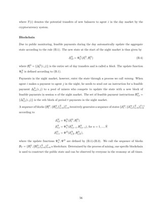 where T(i) denotes the potential transfers of new balances to agent i in the day market by the
cryptocurrency system.
Blockchain
Due to public monitoring, feasible payments during the day automatically update the aggregate
state according to the rule (B.1). The new state at the start of the night market is thus given by
SN
t,0 = ΨN
0 (SD
t , BD
t ) (B.4)
where BD
t = {∆D
t (i, j)} is the entire set of day transfers and is called a block. The update function
ΨN
0 is defined according to (B.1).
Payments in the night market, however, enter the state through a process we call mining. When
agent i makes a payment to agent j in the night, he needs to send out an instruction for a feasible
payment ∆N
t,n(i, j) to a pool of miners who compete to update the state with a new block of
feasible payments in session n of the night market. The set of feasible payment instructions BN
t,n =
{∆N
t,n(i, j)} is the nth block of period t payments in the night market.
A sequence of blocks {BD
t , {BN
t,n}N̄
n=0}T
t=0 iteratively generates a sequence of states {SD
t , {SN
t,n}N̄
n=0}T+1
t=0
according to
SN
t,0 = ΨN
0 (SD
t , BD
t )
SN
t,n = ΨN
n (SN
t,n−1, BN
t,n−1), for n = 1, ..., N̄
SD
t+1 = ΨD
(SN
t,N̄ , BN
t,N̄ ),
where the update functions ΨN
n , ΨD are defined by (B.1)-(B.3). We call the sequence of blocks
BT = {BD
t , {BN
t,n}N̄
n=0}T
t=0 a blockchain. Determined by the process of mining, one specific blockchain
is used to construct the public state and can be observed by everyone in the economy at all times.
56
 