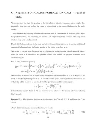 C Appendix [FOR ONLINE PUBLICATION ONLY] – Proof of
Stake
We assume that the right for updating of the blockchain is allocated randomly across people. The
probability that one can update the chain is proportional to the unused balances in the night
market.
This is identical to pledging balances that are not used in transactions in order to gain a right
to update the chain. For simplicity, we assume that people can pledge balances after they learn
whether they have a match or not.
Denote the balances chosen in the day market for transaction purposes as d and the additional
amount of balances chosen for having a stake in the voting procedure as z0.
Whenever, z0  0, we have that there is a strictly positive probability that there is a double spend,
since the buyer in a transaction will propose a block that undoes the payment whenever he is
allowed doing so.
Fix N. The problem is given by
max
d,z0
− (z0
+ d) + σ

δN
u(x) +
β
µ
z0
+

z0
(1 − σ)Z
N+1
d +

z0
(1 − σ)Z

R(N̄ + 1)
!#
+
(1 − σ)
β
µ

z0
+ d +

z0 + d
(1 − σ)Z

R(N̄ + 1)

When having a transaction, a buyer is only allowed to update the chain if z0  0. Given N, he
needs to win the right to update N + 1 in order to double spend. If a buyer has no transaction, he
will pledge all his balances as a stake. Note that participation of the seller requires
x =
β
µ
d(1 − τ) 1 −

E(z0)
Z
N+1
!
.
Notice that the buyer’s choice of z0 is not observed by the seller, so x depends on seller’s expectation
E(z0) instead.
Lemma C.1. The objective function is strictly convex in z0 for all N ≥ 1 and linear in z0 for
N = 0.
Proof. Differentiating the objective function, we obtain
−i +

1
1 − σ

(στ + (µ − 1)) +

σ
1 − σ

(N + 1)

z0
(1 − σ)Z
N 
d
Z

(C.1)
57
 