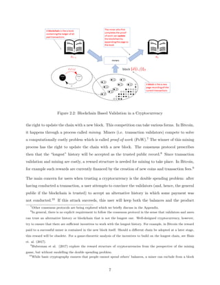  
Figure 2.2: Blockchain Based Validation in a Cryptocurrency
the right to update the chain with a new block. This competition can take various forms. In Bitcoin,
it happens through a process called mining. Miners (i.e. transaction validators) compete to solve
a computationally costly problem which is called proof-of-work (PoW).7 The winner of this mining
process has the right to update the chain with a new block. The consensus protocol prescribes
then that the “longest” history will be accepted as the trusted public record.8 Since transaction
validation and mining are costly, a reward structure is needed for mining to take place. In Bitcoin,
for example such rewards are currently financed by the creation of new coins and transaction fees.9
The main concern for users when trusting a cryptocurrency is the double spending problem: after
having conducted a transaction, a user attempts to convince the validators (and, hence, the general
public if the blockchain is trusted) to accept an alternative history in which some payment was
not conducted.10 If this attack succeeds, this user will keep both the balances and the product
7
Other consensus protocols are being explored which we briefly discuss in the Appendix.
8
In general, there is no explicit requirement to follow the consensus protocol in the sense that validators and users
can trust an alternative history or blockchain that is not the longest one. Well-designed cryptocurrency, however,
try to ensure that there are sufficient incentives to work with the longest history. For example, in Bitcoin the reward
paid to a successful miner is contained in the new block itself. Should a different chain be adopted at a later stage,
this reward will be obsolete. For a game-theoretic analysis of the incentives to build on the longest chain, see Biais
et. al. (2017).
9
Huberman et al. (2017) explore the reward structure of cryptocurrencies from the perspective of the mining
game, but without modelling the double spending problem.
10
While basic cryptography ensures that people cannot spend others’ balances, a miner can exclude from a block
7
 