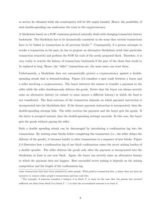 or service he obtained while the counterparty will be left empty handed. Hence, the possibility of
such double-spending can undermine the trust in the cryptocurrency.
A blockchain based on a PoW consensus protocol naturally deals with changing transaction history
backwards. The blockchain has to be dynamically consistent in the sense that current transactions
have to be linked to transactions in all previous blocks.11 Consequently, if a person attempts to
revoke a transaction in the past, he has to propose an alternative blockchain (with that particular
transaction removed) and perform the PoW for each of the newly proposed block. Therefore, it is
very costly to rewrite the history of transactions backwards if the part of the chain that needs to
be replaced is long. Hence, the “older” transactions are, the more users can trust them.
Unfortunately, a blockchain does not automatically protect a cryptocurrency against a double-
spending attack that is forward-looking. Figure 2.3 considers a spot trade between a buyer and
a seller involving a cryptocurrency. The buyer instructs the miners to transfer a payment to the
seller while the seller simultaneously delivers the goods. Notice that the buyer can always secretly
mine an alternative history (or submit to some miners a different history) in which the fund is
not transferred. The final outcome of the transaction depends on which payment instruction is
incorporated into the blockchain first. If the former payment instruction is incorporated, then the
double-spending attempt fails. The seller receives the payment and the buyer gets the goods. If
the latter is accepted instead, then the double-spending attempt succeeds. In this case, the buyer
gets the goods without paying the seller.
Such a double spending attack can be discouraged by introducing a confirmation lag into the
transactions. By waiting some blocks before completing the transaction (i.e., the seller delays the
delivery of the goods), it becomes harder to alter transactions in a sequence of new blocks. Figure
2.4 illustrates how a confirmation lag of one block confirmation raises the secret mining burden of
a double spender. The seller delivers the goods only after the payment is incorporated into the
blockchain at least in one new block. Again, the buyer can secretly mine an alternative history
in which the payment does not happen. How successful secret mining is depends on the mining
competition and the length of the confirmation lag.
some transactions that have been initiated by other people. With positive transaction fees, a miner does not have an
incentive to remove other people’s transactions and lose such fees.
11
For example, if someone transfers a balance d in block T, it must be the case that the person has received
sufficient net flows from block 0 to block T − 1 so that the accumulated amount is at least d.
8
 