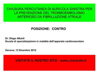 CHIUSURA PERCUTANEA DI AURICOLA SINISTRA PER
     LA PREVENZIONE DEL TROMBOEMBOLISMO
       ARTERIOSO DA FIBRILLAZIONE ATRIALE


                      POSIZIONE: CONTRO

Dr. Diego Alberti
Scuola di specializzazione in malattie dell’apparato cardiovascolare


Genova, 13 Dicembre 2012



        VISITATE IL NOSTRO SITO : www.unicardio.it
 