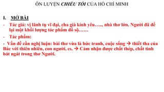 ÔN LUYỆN CHIỀU TỐI CỦA HỒ CHÍ MINH
I. MỞ BÀI
- Tác giả: vị lãnh tụ vĩ đại, cha già kính yêu….., nhà thơ lớn. Người đã để
lại một khối lượng tác phẩm đồ sộ……
- Tác phẩm:
- Vấn đề cần nghị luận: bài thơ vừa là bức tranh, cuộc sống  thiết tha của
Bác với thiên nhiên, con người, cs.  Cảm nhận được chất thép, chất tình
bát ngát trong thơ Người.
 