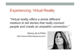 Experiencing: Virtual Reality
"Virtual reality offers a whole different
medium to tell stories that really connect
people and create an empathic connection."
Nonny de la Peña
http://www.emblematicgroup.com/
 
