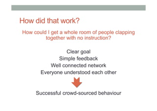 How did that work?
How could I get a whole room of people clapping
together with no instruction?
Clear goal
Simple feedback
Well connected network
Everyone understood each other
Successful crowd-sourced behaviour
 