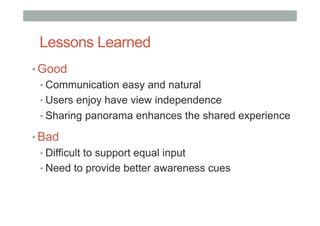 Lessons Learned
• Good
• Communication easy and natural
• Users enjoy have view independence
• Sharing panorama enhances the shared experience
• Bad
• Difficult to support equal input
• Need to provide better awareness cues
 