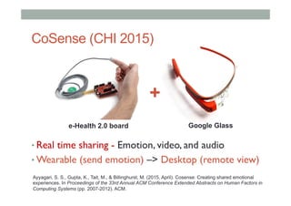 CoSense (CHI 2015)
• Real time sharing - Emotion, video, and audio
• Wearable (send emotion) –> Desktop (remote view)
Google Glasse-Health 2.0 board
+
Ayyagari, S. S., Gupta, K., Tait, M., & Billinghurst, M. (2015, April). Cosense: Creating shared emotional
experiences. In Proceedings of the 33rd Annual ACM Conference Extended Abstracts on Human Factors in
Computing Systems (pp. 2007-2012). ACM.
 