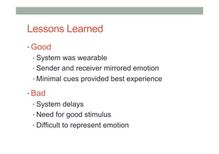 Lessons Learned
• Good
• System was wearable
• Sender and receiver mirrored emotion
• Minimal cues provided best experience
• Bad
• System delays
• Need for good stimulus
• Difficult to represent emotion
 