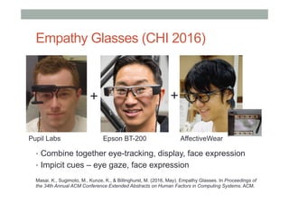 Empathy Glasses (CHI 2016)
•  Combine together eye-tracking, display, face expression
•  Impicit cues – eye gaze, face expression
++
Pupil Labs Epson BT-200 AffectiveWear
Masai, K., Sugimoto, M., Kunze, K., & Billinghurst, M. (2016, May). Empathy Glasses. In Proceedings of
the 34th Annual ACM Conference Extended Abstracts on Human Factors in Computing Systems. ACM.
 