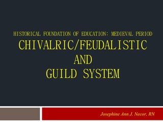 HISTORICAL FOUNDATION OF EDUCATION: MEDIEVAL PERIOD
CHIVALRIC/FEUDALISTIC
AND
GUILD SYSTEM
Josephine Ann J. Necor, RN
 