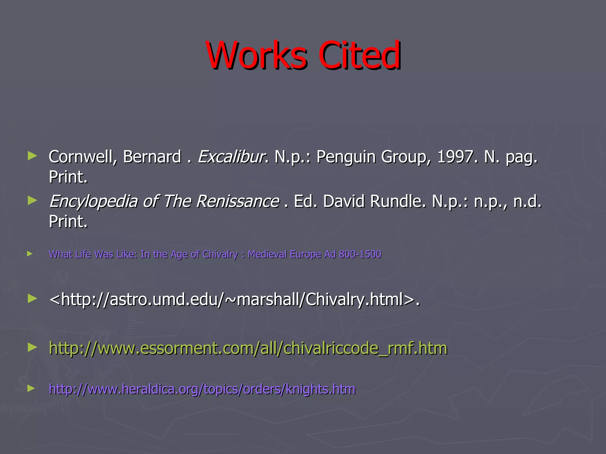 Works Cited Cornwell, Bernard .  Excalibur . N.p.: Penguin Group, 1997. N. pag. Print.  Encylopedia of The Renissance  . Ed. David Rundle. N.p.: n.p., n.d. Print.  What Life Was Like: In the Age of Chivalry : Medieval Europe Ad 800-1500  <http://astro.umd.edu/~marshall/Chivalry.html>. http://www.essorment.com/all/chivalriccode_rmf.htm http://www.heraldica.org/topics/orders/knights.htm 