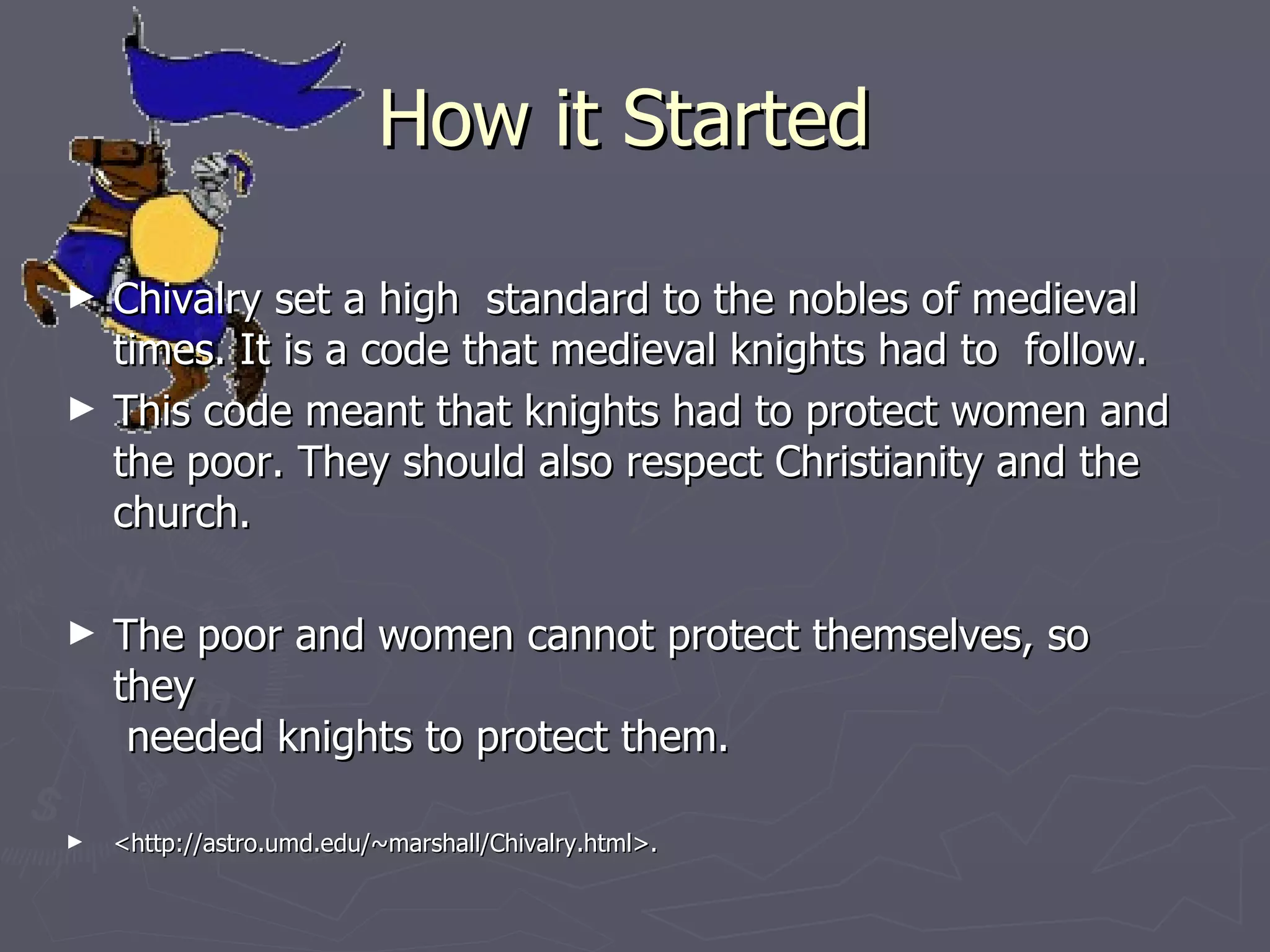 How it Started Chivalry set a high  standard to the nobles of medieval times. It is a code that medieval knights had to  follow.  This code meant that knights had to protect women and the poor. They should also respect Christianity and the church. The poor and women cannot protect themselves, so they   needed knights to protect them. <http://astro.umd.edu/~marshall/Chivalry.html>.  