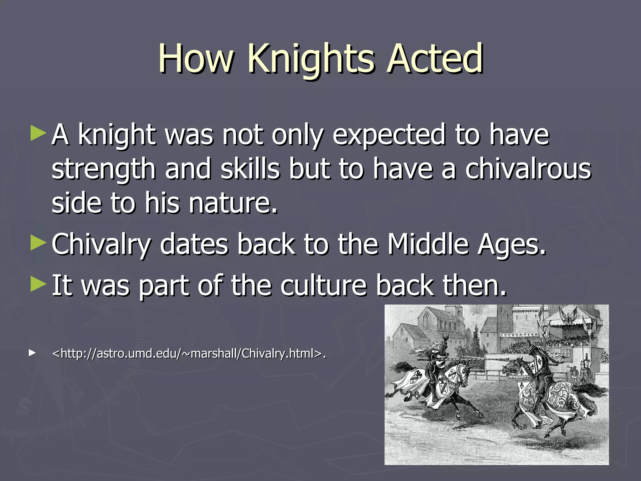 How Knights Acted A knight was not only expected to have strength and skills but to have a chivalrous side to his nature. Chivalry dates back to the Middle Ages. It was part of the culture back then. <http://astro.umd.edu/~marshall/Chivalry.html>.  