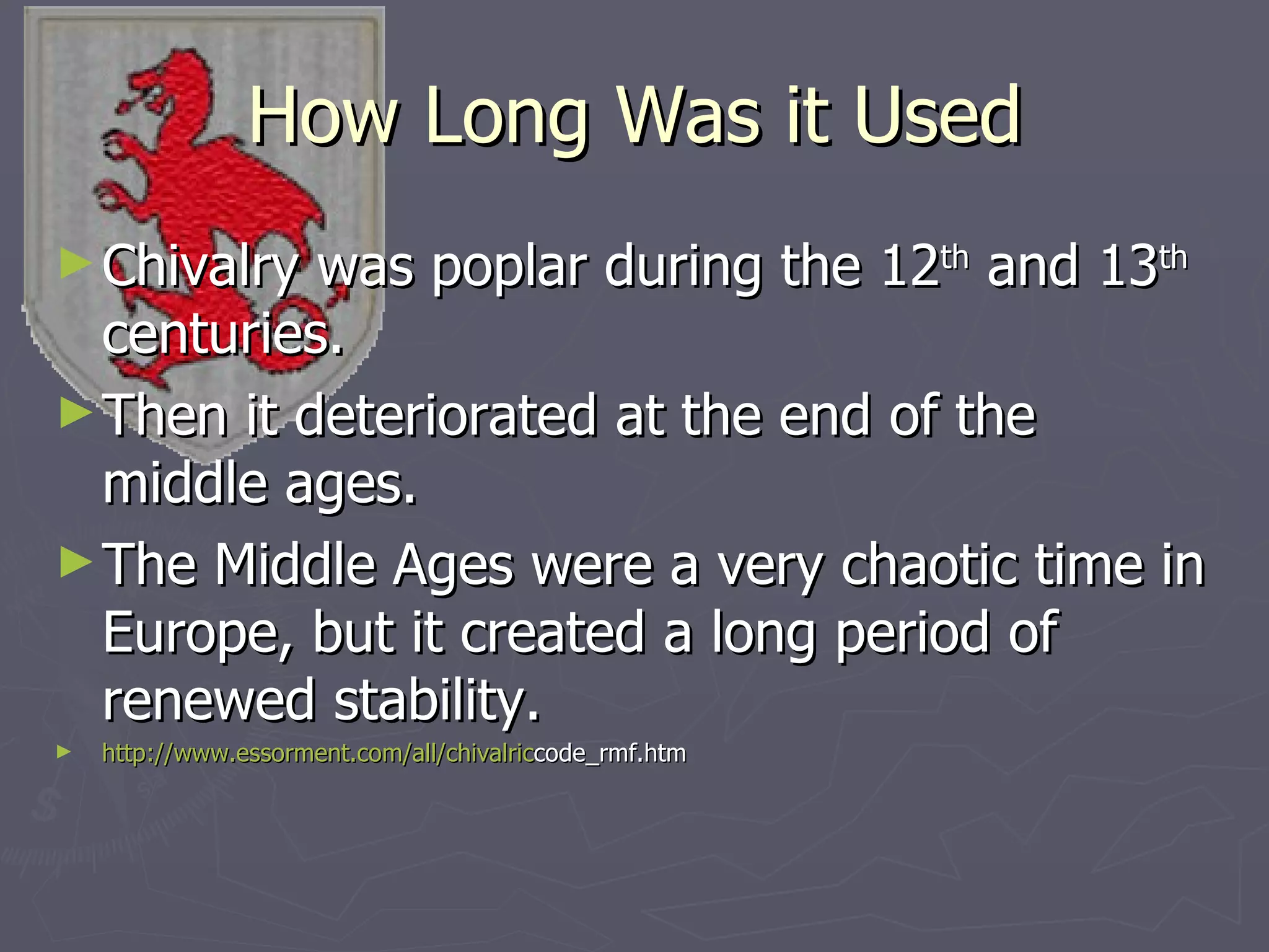 How Long Was it Used Chivalry was poplar during the 12 th  and 13 th  centuries. Then it deteriorated at the end of the middle ages. The Middle Ages were a very chaotic time in Europe, but it created a long period of renewed stability. http:// www.essorment.com/all/chivalric code_rmf.htm 
